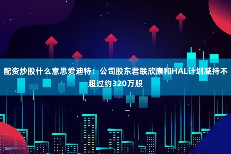 配资炒股什么意思爱迪特：公司股东君联欣康和HAL计划减持不超过约320万股