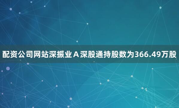 配资公司网站深振业Ａ深股通持股数为366.49万股