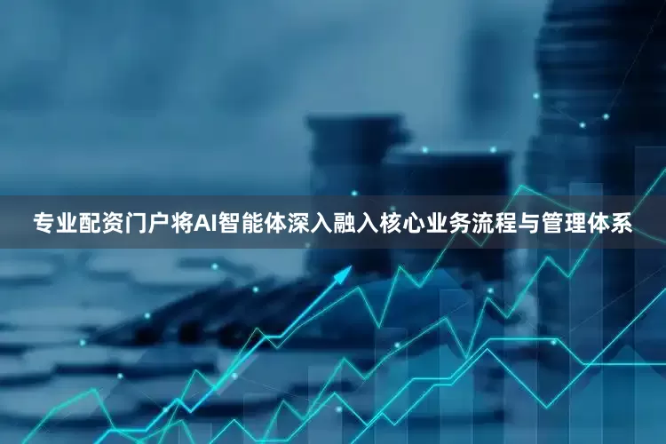 专业配资门户将AI智能体深入融入核心业务流程与管理体系